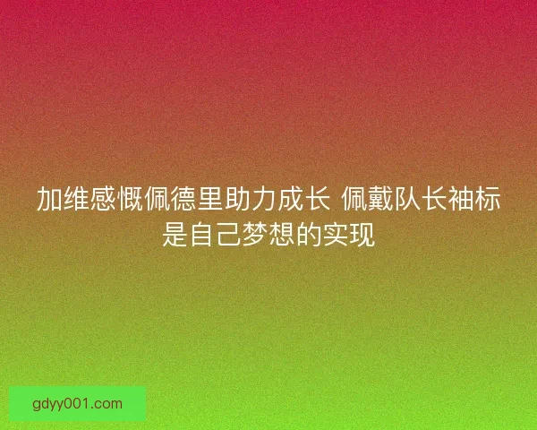 加维感慨佩德里助力成长 佩戴队长袖标是自己梦想的实现