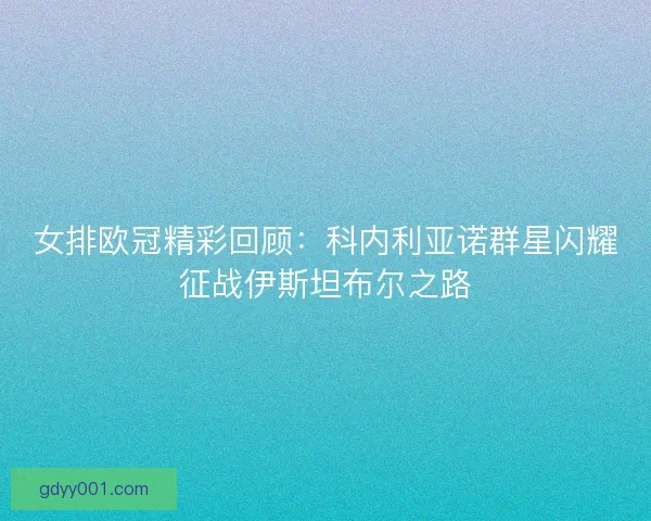 女排欧冠精彩回顾：科内利亚诺群星闪耀征战伊斯坦布尔之路