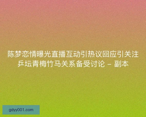 陈梦恋情曝光直播互动引热议回应引关注乒坛青梅竹马关系备受讨论 - 副本