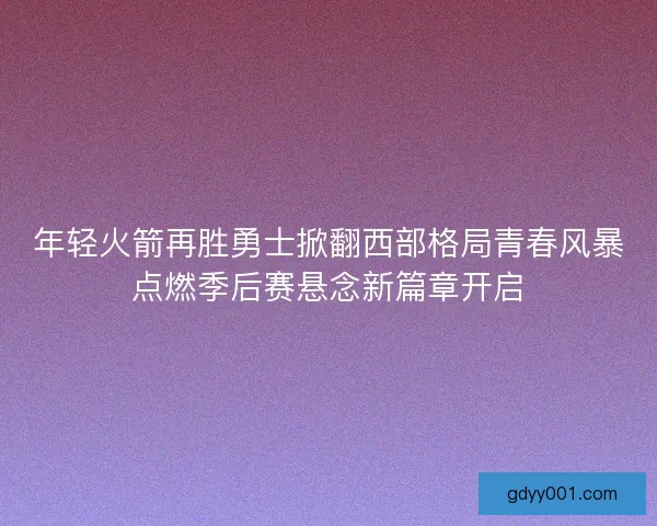 年轻火箭再胜勇士掀翻西部格局青春风暴点燃季后赛悬念新篇章开启