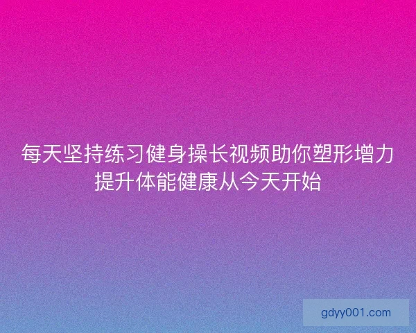 每天坚持练习健身操长视频助你塑形增力提升体能健康从今天开始