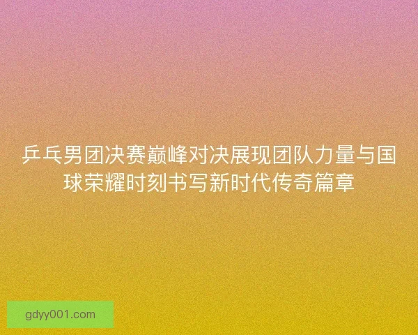 乒乓男团决赛巅峰对决展现团队力量与国球荣耀时刻书写新时代传奇篇章