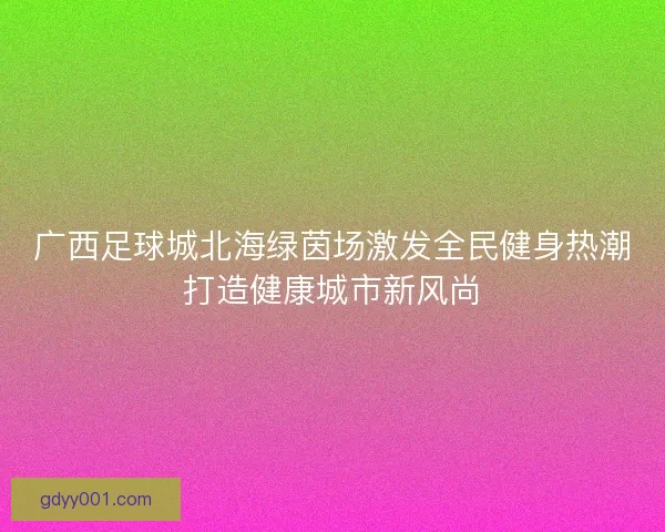 广西足球城北海绿茵场激发全民健身热潮打造健康城市新风尚