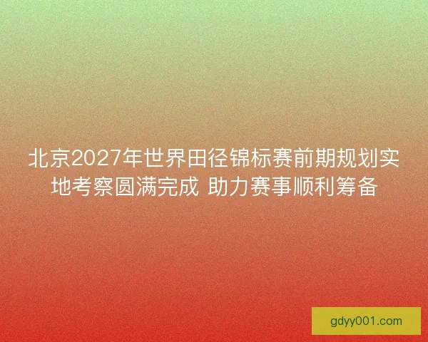 北京2027年世界田径锦标赛前期规划实地考察圆满完成 助力赛事顺利筹备