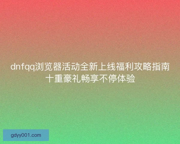 dnfqq浏览器活动全新上线福利攻略指南十重豪礼畅享不停体验