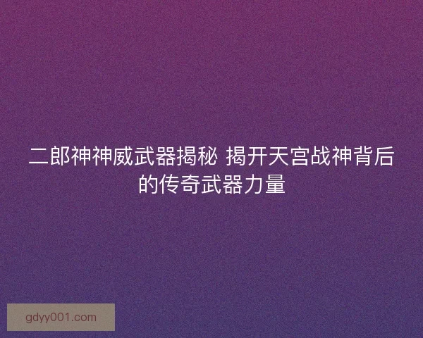 二郎神神威武器揭秘 揭开天宫战神背后的传奇武器力量