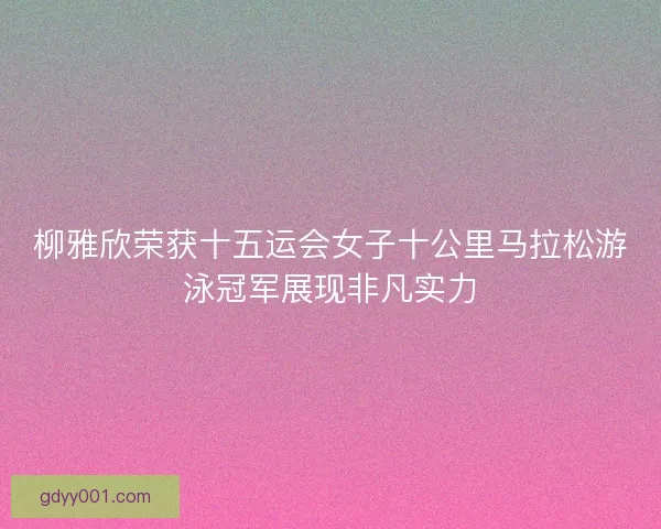 柳雅欣荣获十五运会女子十公里马拉松游泳冠军展现非凡实力