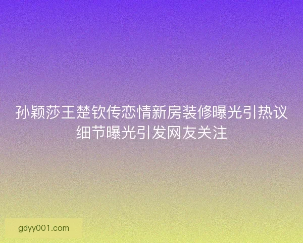 孙颖莎王楚钦传恋情新房装修曝光引热议细节曝光引发网友关注