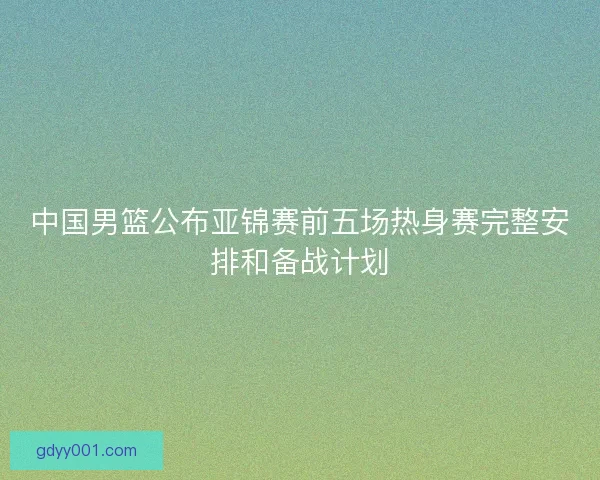 中国男篮公布亚锦赛前五场热身赛完整安排和备战计划