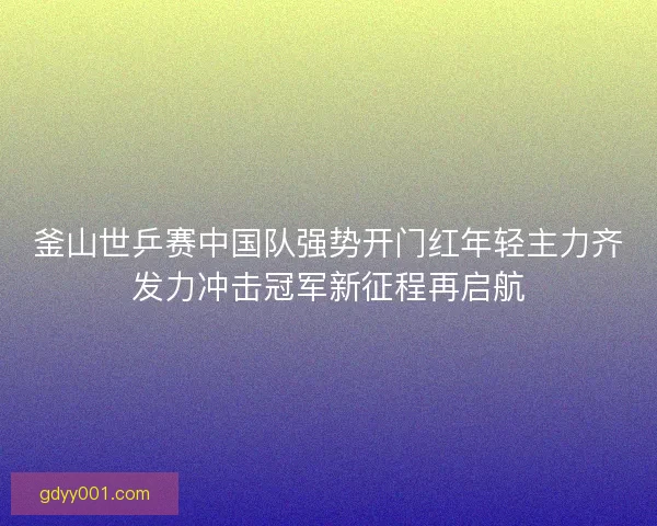 釜山世乒赛中国队强势开门红年轻主力齐发力冲击冠军新征程再启航