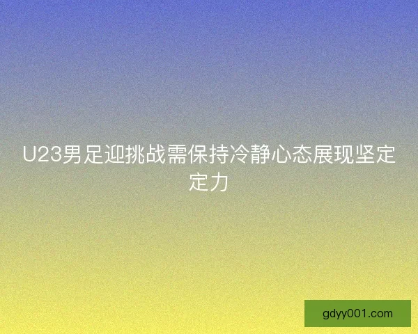 U23男足迎挑战需保持冷静心态展现坚定定力