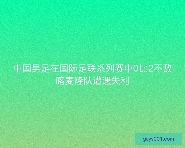 中国男足在国际足联系列赛中0比2不敌喀麦隆队遭遇失利