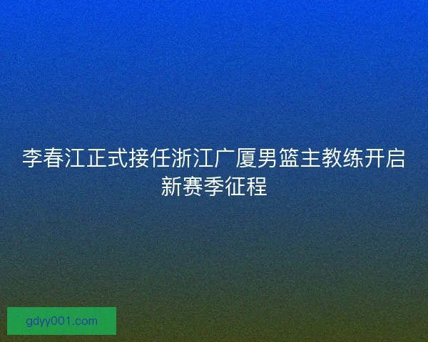 李春江正式接任浙江广厦男篮主教练开启新赛季征程