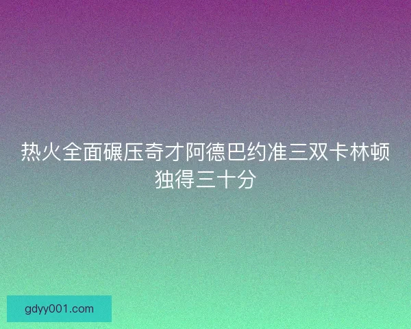 热火全面碾压奇才阿德巴约准三双卡林顿独得三十分