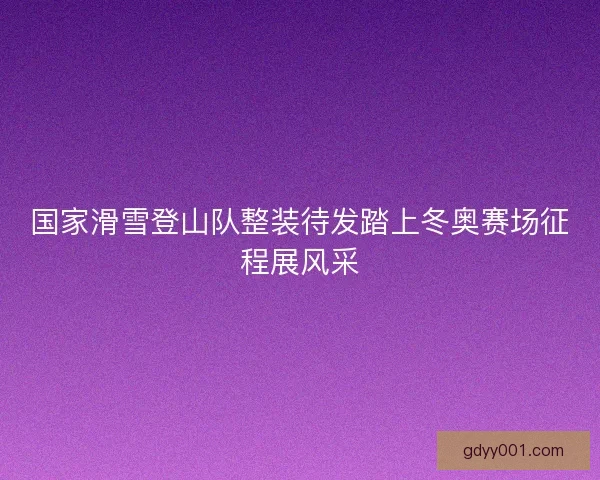 国家滑雪登山队整装待发踏上冬奥赛场征程展风采