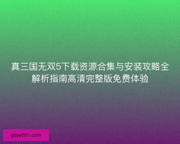 真三国无双5下载资源合集与安装攻略全解析指南高清完整版免费体验 真三国无双5下载资源合集与安装攻略全解析指南高清完整版免费体验