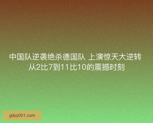 中国队逆袭绝杀德国队 上演惊天大逆转 从2比7到11比10的震撼时刻