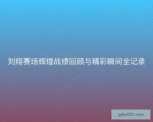 刘翔赛场辉煌战绩回顾与精彩瞬间全记录