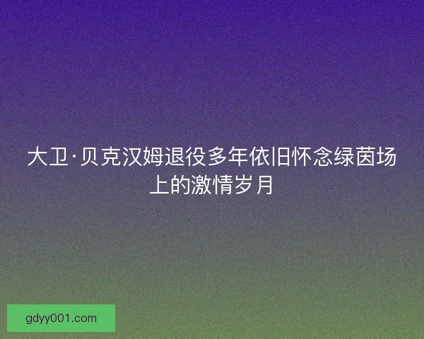 大卫·贝克汉姆退役多年依旧怀念绿茵场上的激情岁月