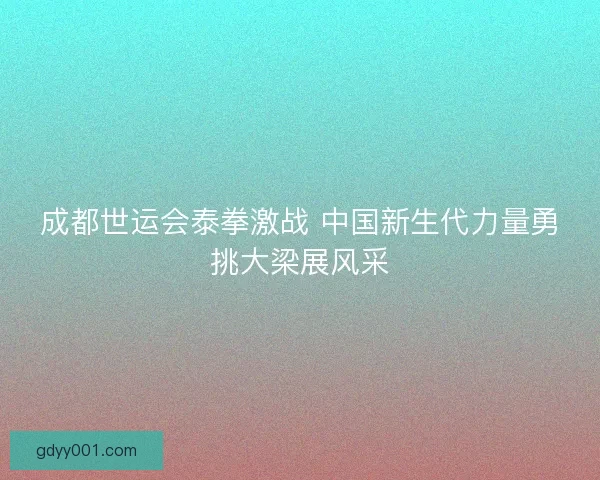 成都世运会泰拳激战 中国新生代力量勇挑大梁展风采 成都世运会泰拳激战 中国新生代力量勇挑大梁展风采