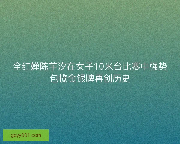 全红婵陈芋汐在女子10米台比赛中强势包揽金银牌再创历史