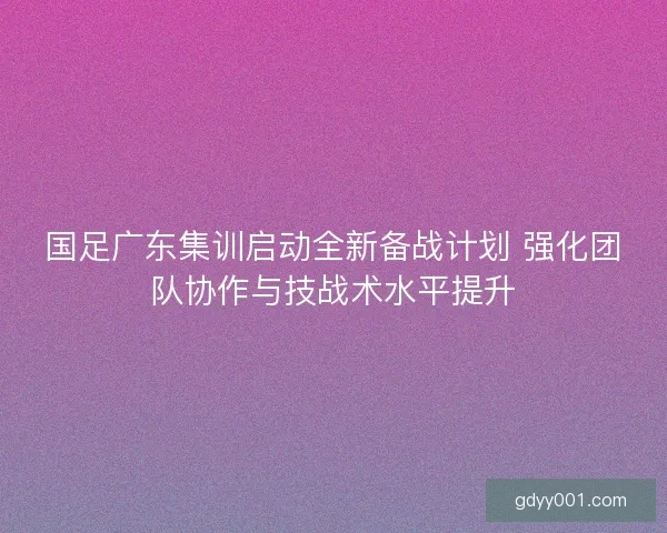 国足广东集训启动全新备战计划 强化团队协作与技战术水平提升